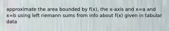 approximate the area bounded by f(x), the x-axis and x=a and x=b using left riemann sums from info about f(x) given in tabular data