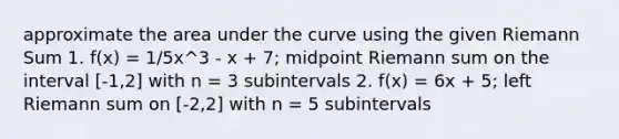 approximate the area under the curve using the given Riemann Sum 1. f(x) = 1/5x^3 - x + 7; midpoint Riemann sum on the interval [-1,2] with n = 3 subintervals 2. f(x) = 6x + 5; left Riemann sum on [-2,2] with n = 5 subintervals