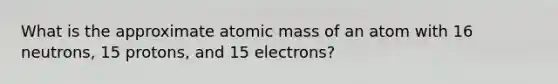 What is the approximate atomic mass of an atom with 16 neutrons, 15 protons, and 15 electrons?