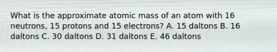 What is the approximate atomic mass of an atom with 16 neutrons, 15 protons and 15 electrons? A. 15 daltons B. 16 daltons C. 30 daltons D. 31 daltons E. 46 daltons