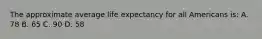 The approximate average life expectancy for all Americans is: A. 78 B. 65 C. 90 D. 58