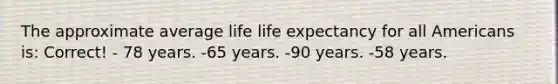 The approximate average life life expectancy for all Americans is: Correct! - 78 years. -65 years. -90 years. -58 years.