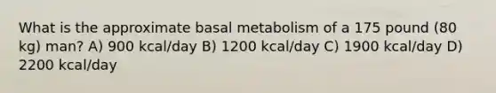 What is the approximate basal metabolism of a 175 pound (80 kg) man? A) 900 kcal/day B) 1200 kcal/day C) 1900 kcal/day D) 2200 kcal/day