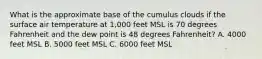 What is the approximate base of the cumulus clouds if the surface air temperature at 1,000 feet MSL is 70 degrees Fahrenheit and the dew point is 48 degrees Fahrenheit? A. 4000 feet MSL B. 5000 feet MSL C. 6000 feet MSL