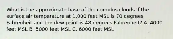 What is the approximate base of the cumulus clouds if the surface air temperature at 1,000 feet MSL is 70 degrees Fahrenheit and the dew point is 48 degrees Fahrenheit? A. 4000 feet MSL B. 5000 feet MSL C. 6000 feet MSL