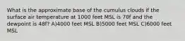 What is the approximate base of the cumulus clouds if the surface air temperature at 1000 feet MSL is 70f and the dewpoint is 48f? A)4000 feet MSL B)5000 feet MSL C)6000 feet MSL