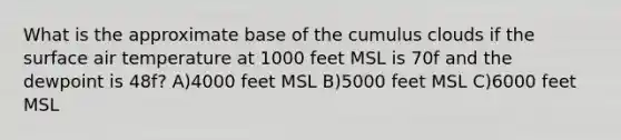 What is the approximate base of the cumulus clouds if the surface air temperature at 1000 feet MSL is 70f and the dewpoint is 48f? A)4000 feet MSL B)5000 feet MSL C)6000 feet MSL