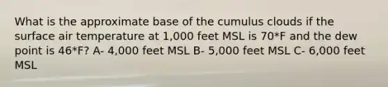 What is the approximate base of the cumulus clouds if the surface air temperature at 1,000 feet MSL is 70*F and the dew point is 46*F? A- 4,000 feet MSL B- 5,000 feet MSL C- 6,000 feet MSL