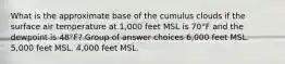 What is the approximate base of the cumulus clouds if the surface air temperature at 1,000 feet MSL is 70°F and the dewpoint is 48°F? Group of answer choices 6,000 feet MSL. 5,000 feet MSL. 4,000 feet MSL.