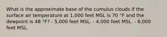 What is the approximate base of the cumulus clouds if the surface air temperature at 1,000 feet MSL is 70 °F and the dewpoint is 48 °F? - 5,000 feet MSL. - 4,000 feet MSL. - 6,000 feet MSL.