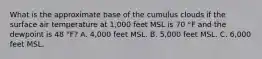 What is the approximate base of the cumulus clouds if the surface air temperature at 1,000 feet MSL is 70 °F and the dewpoint is 48 °F? A. 4,000 feet MSL. B. 5,000 feet MSL. C. 6,000 feet MSL.