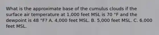 What is the approximate base of the cumulus clouds if the surface air temperature at 1,000 feet MSL is 70 °F and the dewpoint is 48 °F? A. 4,000 feet MSL. B. 5,000 feet MSL. C. 6,000 feet MSL.