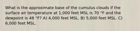 What is the approximate base of the cumulus clouds if the surface air temperature at 1,000 feet MSL is 70 °F and the dewpoint is 48 °F? A) 4,000 feet MSL. B) 5,000 feet MSL. C) 6,000 feet MSL.