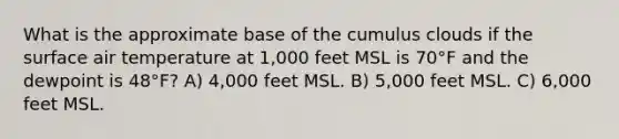 What is the approximate base of the cumulus clouds if the surface air temperature at 1,000 feet MSL is 70°F and the dewpoint is 48°F? A) 4,000 feet MSL. B) 5,000 feet MSL. C) 6,000 feet MSL.