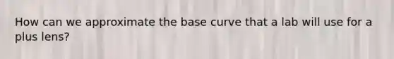 How can we approximate the base curve that a lab will use for a plus lens?