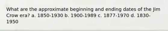 What are the approximate beginning and ending dates of the Jim Crow era? a. 1850-1930 b. 1900-1989 c. 1877-1970 d. 1830-1950