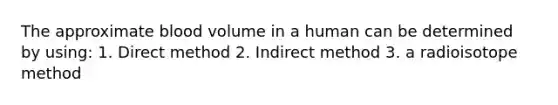 The approximate blood volume in a human can be determined by using: 1. Direct method 2. Indirect method 3. a radioisotope method