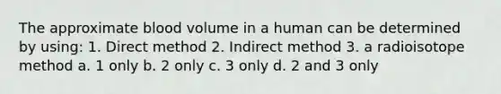 The approximate blood volume in a human can be determined by using: 1. Direct method 2. Indirect method 3. a radioisotope method a. 1 only b. 2 only c. 3 only d. 2 and 3 only