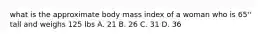 what is the approximate body mass index of a woman who is 65'' tall and weighs 125 lbs A. 21 B. 26 C. 31 D. 36