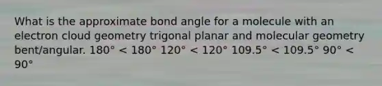 What is the approximate bond angle for a molecule with an electron cloud geometry trigonal planar and molecular geometry bent/angular. 180° < 180° 120° < 120° 109.5° < 109.5° 90° < 90°