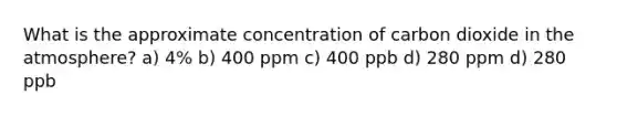 What is the approximate concentration of carbon dioxide in the atmosphere? a) 4% b) 400 ppm c) 400 ppb d) 280 ppm d) 280 ppb