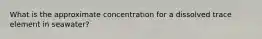 What is the approximate concentration for a dissolved trace element in seawater?