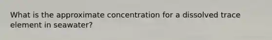 What is the approximate concentration for a dissolved trace element in seawater?