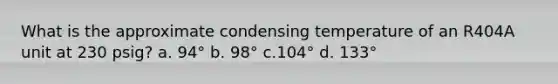 What is the approximate condensing temperature of an R404A unit at 230 psig? a. 94° b. 98° c.104° d. 133°