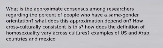 What is the approximate consensus among researchers regarding the percent of people who have a same-gender orientation? what does this approximation depend on? How cross-culturally consistent is this? how does the definition of homosexuality vary across cultures? examples of US and Arab countries and mexico