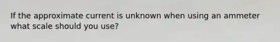 If the approximate current is unknown when using an ammeter what scale should you use?