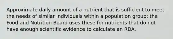 Approximate daily amount of a nutrient that is sufficient to meet the needs of similar individuals within a population group; the Food and Nutrition Board uses these for nutrients that do not have enough scientific evidence to calculate an RDA.