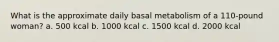 What is the approximate daily basal metabolism of a 110-pound woman? a. 500 kcal b. 1000 kcal c. 1500 kcal d. 2000 kcal