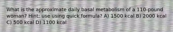 What is the approximate daily basal metabolism of a 110-pound woman? Hint: use using quick formula? A) 1500 kcal B) 2000 kcal C) 500 kcal D) 1100 kcal