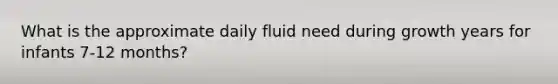 What is the approximate daily fluid need during growth years for infants 7-12 months?