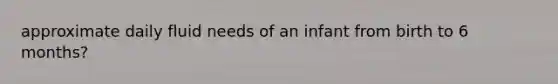 approximate daily fluid needs of an infant from birth to 6 months?