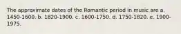 The approximate dates of the Romantic period in music are a. 1450-1600. b. 1820-1900. c. 1600-1750. d. 1750-1820. e. 1900-1975.