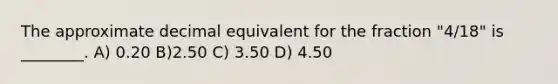 The approximate decimal equivalent for the fraction "4/18" is ________. A) 0.20 B)2.50 C) 3.50 D) 4.50