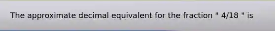 The approximate decimal equivalent for the fraction " 4/18 " is