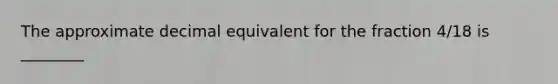 The approximate decimal equivalent for the fraction 4/18 is ________
