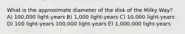 What is the approximate diameter of the disk of the Milky Way? A) 100,000 light-years B) 1,000 light-years C) 10,000 light-years D) 100 light-years 100,000 light-years E) 1,000,000 light-years