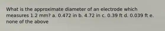 What is the approximate diameter of an electrode which measures 1.2 mm? a. 0.472 in b. 4.72 in c. 0.39 ft d. 0.039 ft e. none of the above