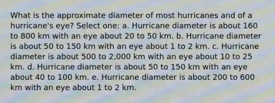 What is the approximate diameter of most hurricanes and of a hurricane's eye? Select one: a. Hurricane diameter is about 160 to 800 km with an eye about 20 to 50 km. b. Hurricane diameter is about 50 to 150 km with an eye about 1 to 2 km. c. Hurricane diameter is about 500 to 2,000 km with an eye about 10 to 25 km. d. Hurricane diameter is about 50 to 150 km with an eye about 40 to 100 km. e. Hurricane diameter is about 200 to 600 km with an eye about 1 to 2 km.