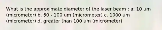 What is the approximate diameter of the laser beam : a. 10 um (micrometer) b. 50 - 100 um (micrometer) c. 1000 um (micrometer) d. greater than 100 um (micrometer)