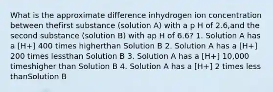 What is the approximate difference inhydrogen ion concentration between thefirst substance (solution A) with a p H of 2.6,and the second substance (solution B) with ap H of 6.6? 1. Solution A has a [H+] 400 times higherthan Solution B 2. Solution A has a [H+] 200 times lessthan Solution B 3. Solution A has a [H+] 10,000 timeshigher than Solution B 4. Solution A has a [H+] 2 times <a href='https://www.questionai.com/knowledge/k7BtlYpAMX-less-than' class='anchor-knowledge'>less than</a>Solution B