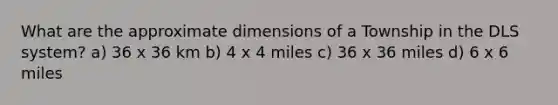 What are the approximate dimensions of a Township in the DLS system? a) 36 x 36 km b) 4 x 4 miles c) 36 x 36 miles d) 6 x 6 miles