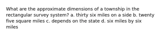 What are the approximate dimensions of a township in the rectangular survey system? a. thirty six miles on a side b. twenty five square miles c. depends on the state d. six miles by six miles