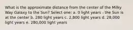 What is the approximate distance from the center of the Milky Way Galaxy to the Sun? Select one: a. 0 light years - the Sun is at the center b. 280 light years c. 2,800 light years d. 28,000 light years e. 280,000 light years