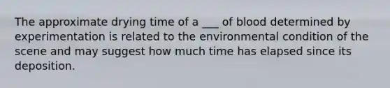 The approximate drying time of a ___ of blood determined by experimentation is related to the environmental condition of the scene and may suggest how much time has elapsed since its deposition.