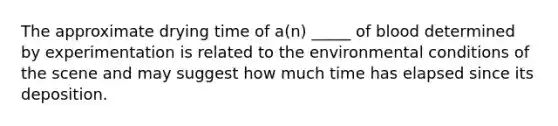 The approximate drying time of a(n) _____ of blood determined by experimentation is related to the environmental conditions of the scene and may suggest how much time has elapsed since its deposition.