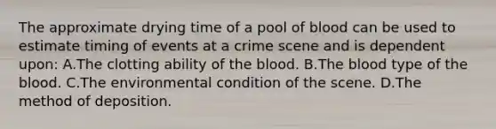 The approximate drying time of a pool of blood can be used to estimate timing of events at a crime scene and is dependent​ upon: A.The clotting ability of the blood. B.The blood type of the blood. C.The environmental condition of the scene. D.The method of deposition.